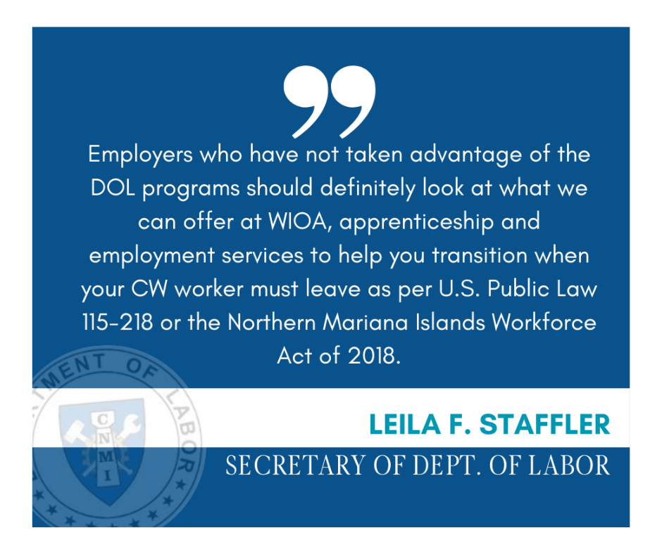 Quote- “Employers who have not taken advantage of the DOL programs should definitely look at what we can offer at WIOA, apprenticeship and employment services to help you transition when your CW worker must leave as per U.S. Public Law 115-218 or the Northern Mariana Islands Workforce Act of 2018,” she said.   Currently, Staffler said, there is no clear picture of home many workers will be leaving, but she hopes to gain some insight in the next couple of weeks as employers fill out DOL’s ongoing foreign labor survey. “To be honest, I do not expect to have a clear picture.